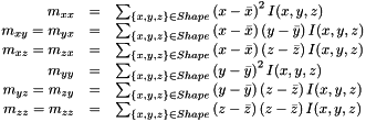 \[ \begin{array}{r c l} m_{xx} & = & \sum_{\lbrace x, y, z \rbrace \in Shape}{ \left(x - \bar{x} \right)^2 I(x, y, z)} \\ m_{xy} = m_{yx} & = & \sum_{\lbrace x, y, z \rbrace \in Shape}{ \left(x - \bar{x} \right) \left(y - \bar{y} \right) I(x, y, z)} \\ m_{xz} = m_{zx} & = & \sum_{\lbrace x, y, z \rbrace \in Shape}{ \left(x - \bar{x} \right) \left(z - \bar{z} \right) I(x, y, z)} \\ m_{yy} & = & \sum_{\lbrace x, y, z \rbrace \in Shape}{ \left(y - \bar{y} \right)^2 I(x, y, z)}\\ m_{yz} = m_{zy} & = & \sum_{\lbrace x, y, z \rbrace \in Shape}{ \left(y - \bar{y} \right) \left(z - \bar{z} \right) I(x, y, z)} \\ m_{zz} = m_{zz} & = & \sum_{\lbrace x, y, z \rbrace \in Shape}{ \left(z - \bar{z} \right) \left(z - \bar{z} \right) I(x, y, z)} \end{array} \]