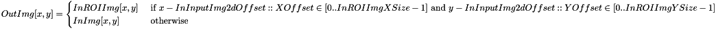 \[ OutImg[x, y] = \begin{cases} InROIImg[x, y] & \text { if } x-InInputImg2dOffset::XOffset \in [0 .. InROIImgXSize-1] \text { and } y-InInputImg2dOffset::YOffset \in [0 .. InROIImgYSize-1] \\ InImg[x, y] & \text { otherwise} \end{cases} \]