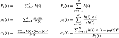 \begin{eqnarray*} P_1(t) = & \sum_{i=1}^{t}{h(i)} \qquad & P_2(t) = \sum_{i=t+1}^{N}{h(i)}\\ \mu_1(t) = & \sum_{i=1}^{t}{\frac{h(i) \times i}{P_1(t)}} \qquad & \mu_2(t) = \sum_{i=t+1}^{N}{\frac{h(i) \times i}{P_2(t)}}\\ \sigma_1(t) = & \frac{\sum_{i=1}^{t}{h(i) \times (i-\mu_1(t))^2}}{P_1(t)} \qquad & \sigma_2(t) = \frac{\sum_{i=t+1}^{N}{h(i) \times (i-\mu_2(t))^2}}{P_2(t)} \end{eqnarray*}
