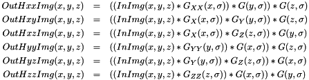 \begin{eqnarray*} OutHxxImg(x, y, z) & = & \left( \left( InImg(x, y, z) * G_{XX}(x, \sigma) \right) * G(y, \sigma) \right) * G(z, \sigma)\\ OutHxyImg(x, y, z) & = & \left( \left( InImg(x, y, z) * G_{X}(x, \sigma) \right) * G_{Y}(y, \sigma) \right) * G(z, \sigma)\\ OutHxzImg(x, y, z) & = & \left( \left( InImg(x, y, z) * G_{X}(x, \sigma) \right) * G_{Z}(z, \sigma) \right) * G(y, \sigma)\\ OutHyyImg(x, y, z) & = & \left( \left( InImg(x, y, z) * G_{YY}(y, \sigma) \right) * G(x, \sigma) \right) * G(z, \sigma)\\ OutHyzImg(x, y, z) & = & \left( \left( InImg(x, y, z) * G_{Y}(y, \sigma) \right) * G_{Z}(z, \sigma) \right) * G(x, \sigma)\\ OutHzzImg(x, y, z) & = & \left( \left( InImg(x, y, z) * G_{ZZ}(z, \sigma) \right) * G(x, \sigma) \right) * G(y, \sigma) \end{eqnarray*}