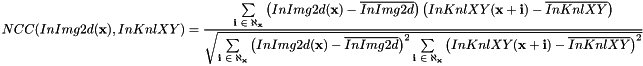 \[ NCC(InImg2d(\textbf{x}), InKnlXY) = \frac{\sum \limits_{\textbf{i $ \in \aleph_{\textbf{x}}$}}{ \left( InImg2d(\textbf{x}) - \overline{InImg2d} \right) \left( InKnlXY(\textbf{x}+\textbf{i}) - \overline{InKnlXY} \right) }} {\sqrt{ \sum \limits_{\textbf{i $ \in \aleph_{\textbf{x}}$}} { \left( InImg2d(\textbf{x}) - \overline{InImg2d} \right)^2} \sum \limits_{\textbf{i $ \in \aleph_{\textbf{x}}$}} { \left( InKnlXY(\textbf{x}+\textbf{i}) - \overline{InKnlXY} \right)^2}}} \]