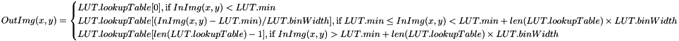 \[ OutImg(x, y) = \begin{cases} LUT.lookupTable[0], \text{if } InImg(x, y) < LUT.min \\ LUT.lookupTable[(InImg(x, y) - LUT.min) / LUT.binWidth], \text{if } LUT.min \leq InImg(x, y) < LUT.min + len(LUT.lookupTable) \times LUT.binWidth \\ LUT.lookupTable[len(LUT.lookupTable)-1] , \text{if } InImg(x, y) > LUT.min + len(LUT.lookupTable) \times LUT.binWidth \end{cases} \]